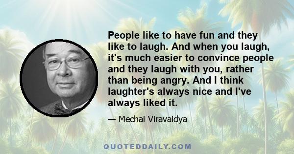 People like to have fun and they like to laugh. And when you laugh, it's much easier to convince people and they laugh with you, rather than being angry. And I think laughter's always nice and I've always liked it.