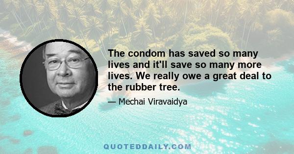 The condom has saved so many lives and it'll save so many more lives. We really owe a great deal to the rubber tree.