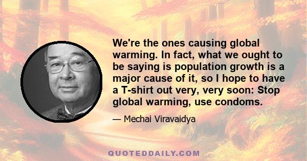 We're the ones causing global warming. In fact, what we ought to be saying is population growth is a major cause of it, so I hope to have a T-shirt out very, very soon: Stop global warming, use condoms.