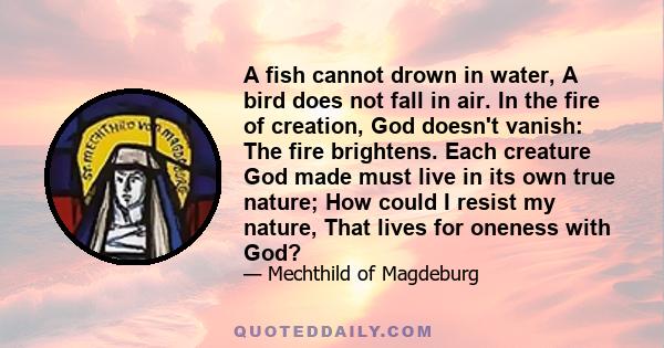 A fish cannot drown in water, A bird does not fall in air. In the fire of creation, God doesn't vanish: The fire brightens. Each creature God made must live in its own true nature; How could I resist my nature, That