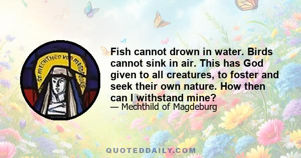 Fish cannot drown in water. Birds cannot sink in air. This has God given to all creatures, to foster and seek their own nature. How then can I withstand mine?