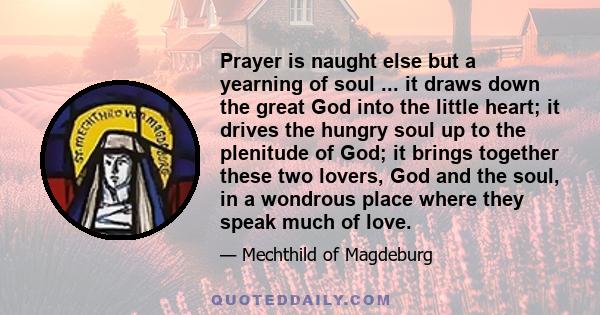 Prayer is naught else but a yearning of soul ... it draws down the great God into the little heart; it drives the hungry soul up to the plenitude of God; it brings together these two lovers, God and the soul, in a