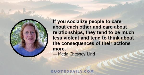 If you socialize people to care about each other and care about relationships, they tend to be much less violent and tend to think about the consequences of their actions more.