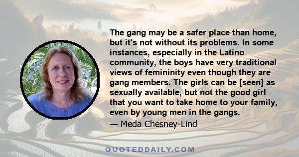 The gang may be a safer place than home, but it's not without its problems. In some instances, especially in the Latino community, the boys have very traditional views of femininity even though they are gang members.