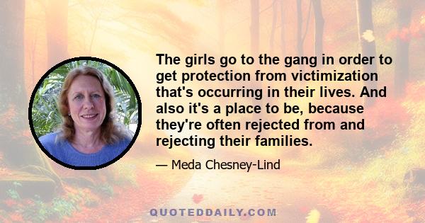 The girls go to the gang in order to get protection from victimization that's occurring in their lives. And also it's a place to be, because they're often rejected from and rejecting their families.