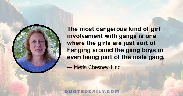 The most dangerous kind of girl involvement with gangs is one where the girls are just sort of hanging around the gang boys or even being part of the male gang.