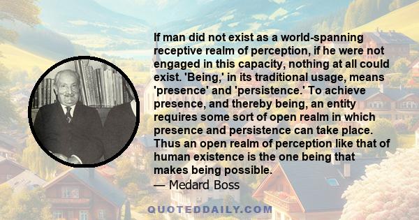 If man did not exist as a world-spanning receptive realm of perception, if he were not engaged in this capacity, nothing at all could exist. 'Being,' in its traditional usage, means 'presence' and 'persistence.' To