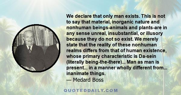 We declare that only man exists. This is not to say that material, inorganic nature and nonhuman beings-animals and plants-are in any sense unreal, insubstantial, or illusory because they do not so exist. We merely