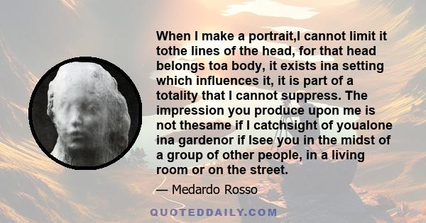 When I make a portrait,I cannot limit it tothe lines of the head, for that head belongs toa body, it exists ina setting which influences it, it is part of a totality that I cannot suppress. The impression you produce