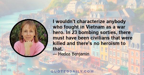 I wouldn't characterize anybody who fought in Vietnam as a war hero. In 23 bombing sorties, there must have been civilians that were killed and there's no heroism to that.