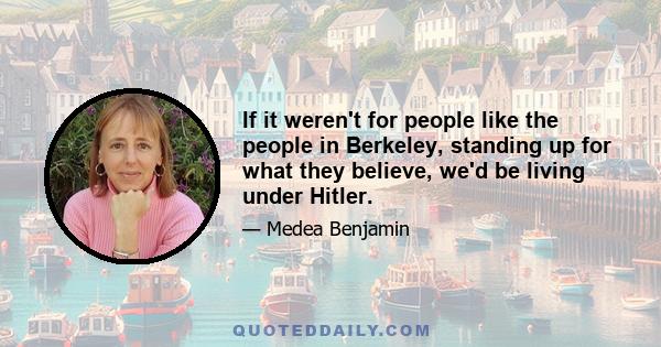 If it weren't for people like the people in Berkeley, standing up for what they believe, we'd be living under Hitler.