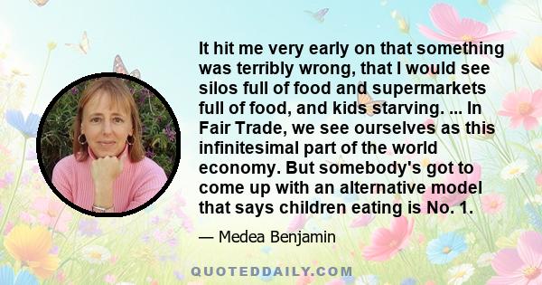 It hit me very early on that something was terribly wrong, that I would see silos full of food and supermarkets full of food, and kids starving. ... In Fair Trade, we see ourselves as this infinitesimal part of the