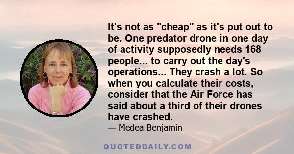 It's not as cheap as it's put out to be. One predator drone in one day of activity supposedly needs 168 people... to carry out the day's operations... They crash a lot. So when you calculate their costs, consider that