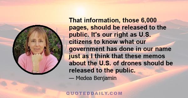 That information, those 6,000 pages, should be released to the public. It's our right as U.S. citizens to know what our government has done in our name just as I think that these memos about the U.S. of drones should be 