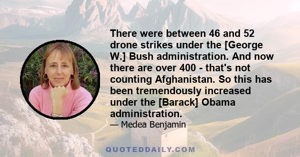 There were between 46 and 52 drone strikes under the [George W.] Bush administration. And now there are over 400 - that's not counting Afghanistan. So this has been tremendously increased under the [Barack] Obama