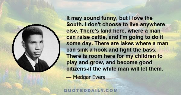 It may sound funny, but I love the South. I don't choose to live anywhere else. There's land here, where a man can raise cattle, and I'm going to do it some day. There are lakes where a man can sink a hook and fight the 