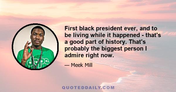 First black president ever, and to be living while it happened - that's a good part of history. That's probably the biggest person I admire right now.