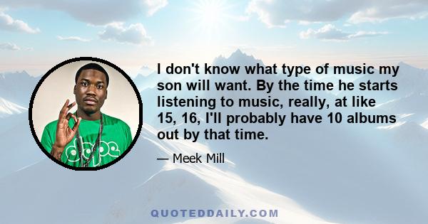 I don't know what type of music my son will want. By the time he starts listening to music, really, at like 15, 16, I'll probably have 10 albums out by that time.