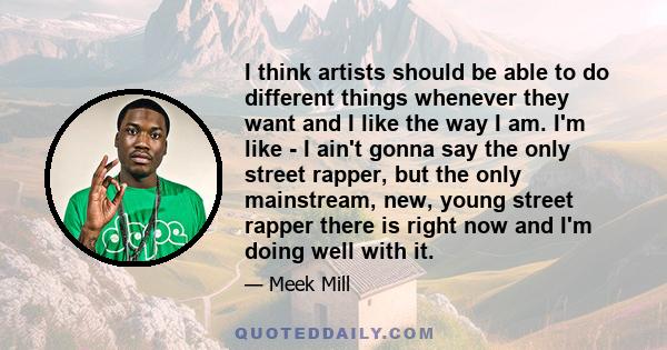 I think artists should be able to do different things whenever they want and I like the way I am. I'm like - I ain't gonna say the only street rapper, but the only mainstream, new, young street rapper there is right now 