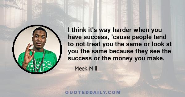 I think it's way harder when you have success, 'cause people tend to not treat you the same or look at you the same because they see the success or the money you make.