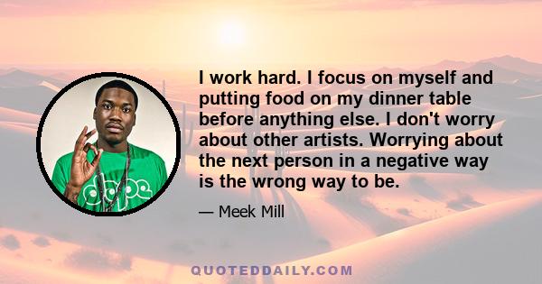 I work hard. I focus on myself and putting food on my dinner table before anything else. I don't worry about other artists. Worrying about the next person in a negative way is the wrong way to be.