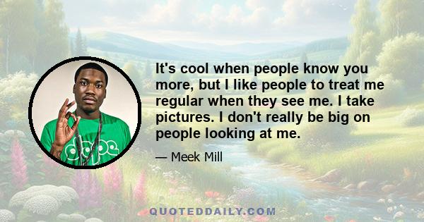 It's cool when people know you more, but I like people to treat me regular when they see me. I take pictures. I don't really be big on people looking at me.