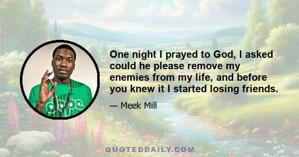 One night I prayed to God, I asked could he please remove my enemies from my life, and before you knew it I started losing friends.