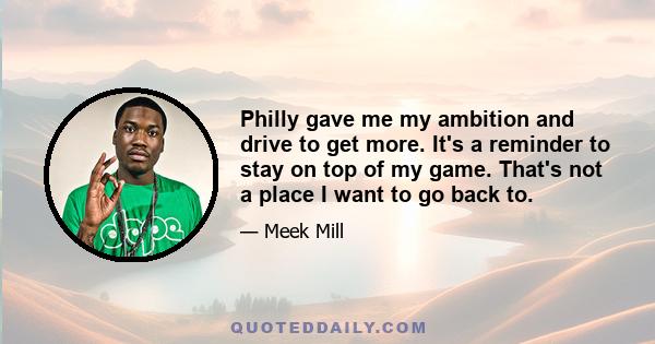 Philly gave me my ambition and drive to get more. It's a reminder to stay on top of my game. That's not a place I want to go back to.