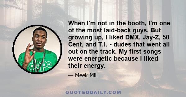 When I'm not in the booth, I'm one of the most laid-back guys. But growing up, I liked DMX, Jay-Z, 50 Cent, and T.I. - dudes that went all out on the track. My first songs were energetic because I liked their energy.