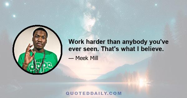 Work harder than anybody you've ever seen. That's what I believe.