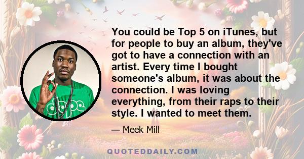 You could be Top 5 on iTunes, but for people to buy an album, they've got to have a connection with an artist. Every time I bought someone's album, it was about the connection. I was loving everything, from their raps