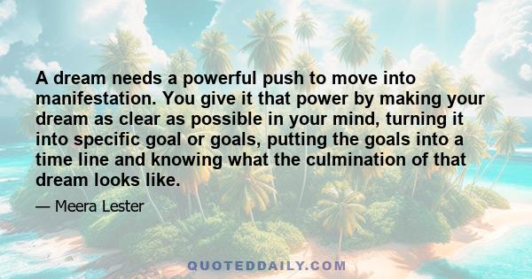 A dream needs a powerful push to move into manifestation. You give it that power by making your dream as clear as possible in your mind, turning it into specific goal or goals, putting the goals into a time line and