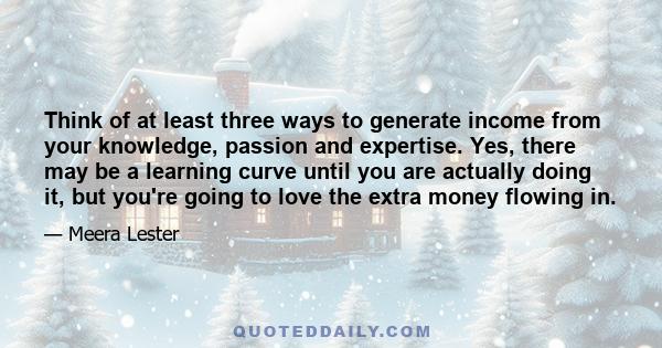 Think of at least three ways to generate income from your knowledge, passion and expertise. Yes, there may be a learning curve until you are actually doing it, but you're going to love the extra money flowing in.