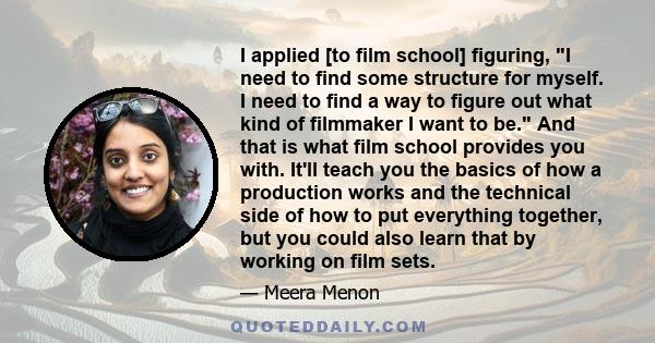 I applied [to film school] figuring, I need to find some structure for myself. I need to find a way to figure out what kind of filmmaker I want to be. And that is what film school provides you with. It'll teach you the