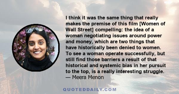 I think it was the same thing that really makes the premise of this film [Women of Wall Street] compelling: the idea of a woman negotiating issues around power and money, which are two things that have historically been 