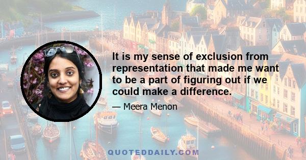 It is my sense of exclusion from representation that made me want to be a part of figuring out if we could make a difference.