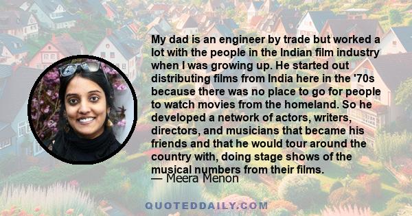 My dad is an engineer by trade but worked a lot with the people in the Indian film industry when I was growing up. He started out distributing films from India here in the '70s because there was no place to go for