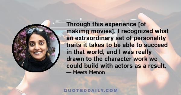 Through this experience [of makimg movies], I recognized what an extraordinary set of personality traits it takes to be able to succeed in that world, and I was really drawn to the character work we could build with