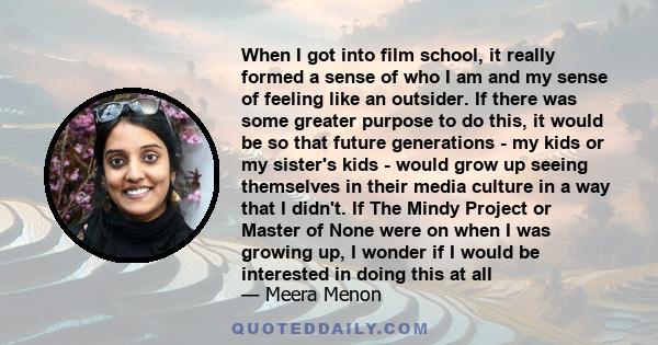 When I got into film school, it really formed a sense of who I am and my sense of feeling like an outsider. If there was some greater purpose to do this, it would be so that future generations - my kids or my sister's