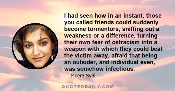 I had seen how in an instant, those you called friends could suddenly become tormentors, sniffing out a weakness or a difference, turning their own fear of ostracism into a weapon with which they could beat the victim