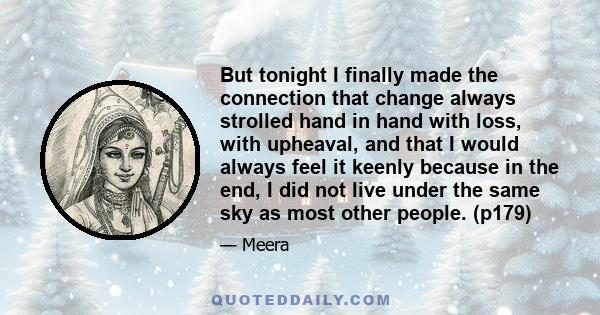 But tonight I finally made the connection that change always strolled hand in hand with loss, with upheaval, and that I would always feel it keenly because in the end, I did not live under the same sky as most other