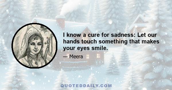 I know a cure for sadness: Let our hands touch something that makes your eyes smile.