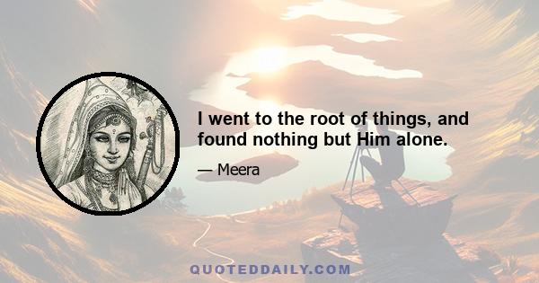 I went to the root of things, and found nothing but Him alone.