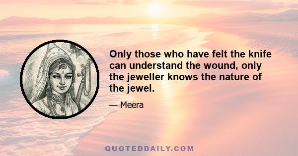 Only those who have felt the knife can understand the wound, only the jeweller knows the nature of the jewel.