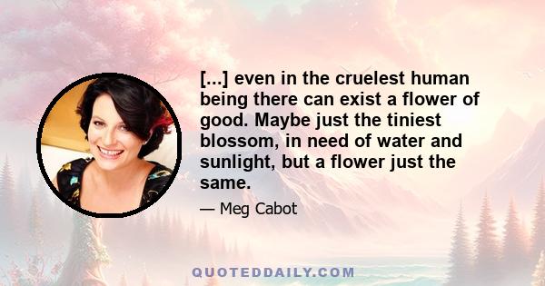 [...] even in the cruelest human being there can exist a flower of good. Maybe just the tiniest blossom, in need of water and sunlight, but a flower just the same.