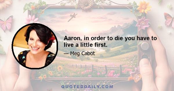 Aaron, in order to die you have to live a little first.