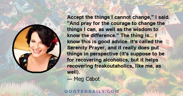 Accept the things I cannot change, I said. And pray for the courage to change the things I can, as well as the wisdom to know the difference. The thing is... I know this is good advice. It's called the Serenity Prayer,