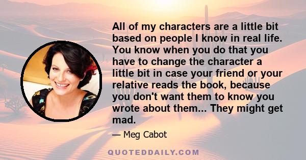 All of my characters are a little bit based on people I know in real life. You know when you do that you have to change the character a little bit in case your friend or your relative reads the book, because you don't