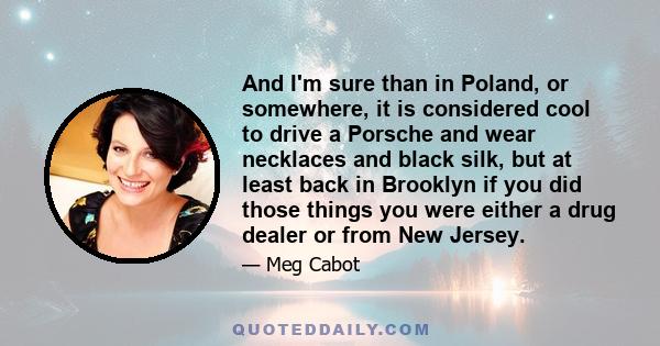 And I'm sure than in Poland, or somewhere, it is considered cool to drive a Porsche and wear necklaces and black silk, but at least back in Brooklyn if you did those things you were either a drug dealer or from New