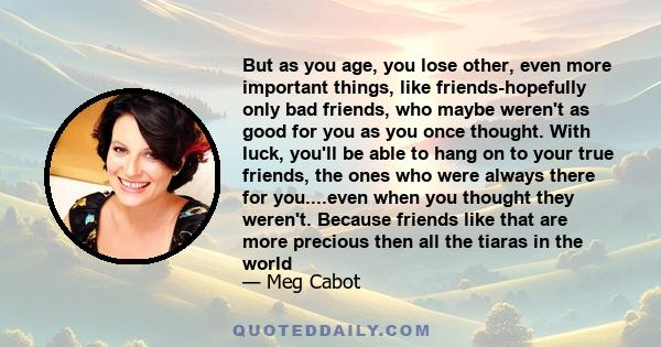 But as you age, you lose other, even more important things, like friends-hopefully only bad friends, who maybe weren't as good for you as you once thought. With luck, you'll be able to hang on to your true friends, the